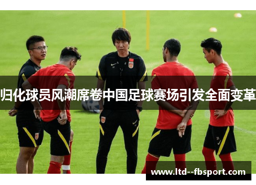 归化球员风潮席卷中国足球赛场引发全面变革 归化球员风潮席卷中国足球赛场引发全面变革
