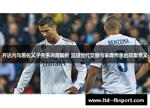 齐达内与恩佐父子关系深度解析 足球世代交替与家庭传承的双重意义