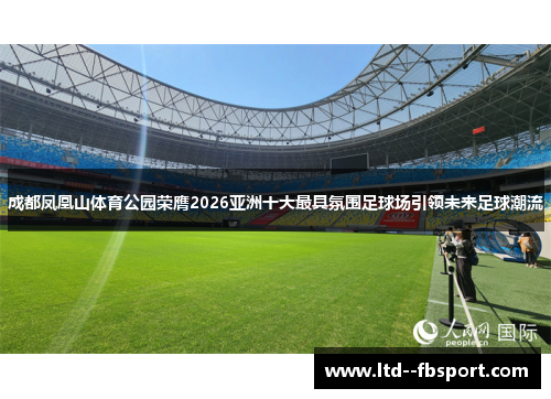 成都凤凰山体育公园荣膺2026亚洲十大最具氛围足球场引领未来足球潮流 成都凤凰山体育公园荣膺2026亚洲十大最具氛围足球场引领未来足球潮流