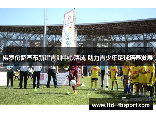 佛罗伦萨宣布新建青训中心落成 助力青少年足球培养发展 佛罗伦萨宣布新建青训中心落成 助力青少年足球培养发展