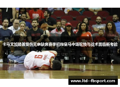 卡马文加膝盖受伤无奈缺席赛季初段皇马中场轮换与战术面临新考验 卡马文加膝盖受伤无奈缺席赛季初段皇马中场轮换与战术面临新考验